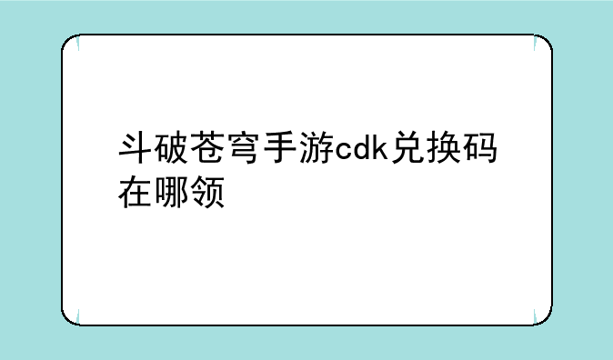 斗破苍穹手游cdk兑换码在哪领